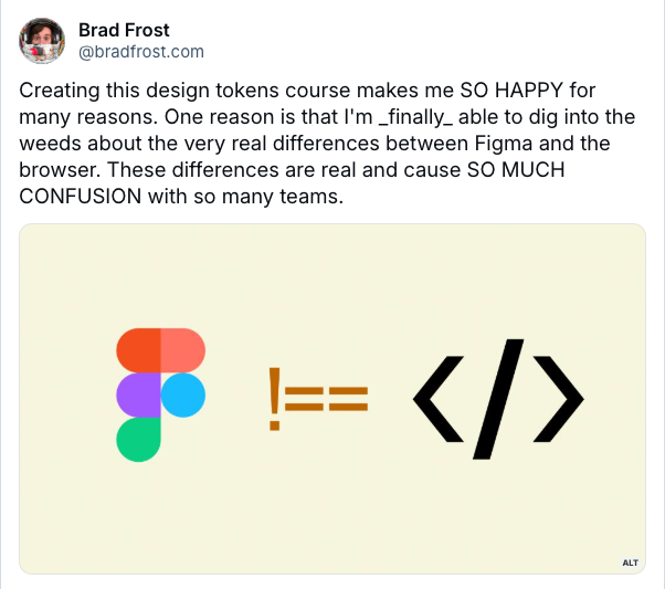 Bluesky post from Brad Frost that reads "Creating this design tokens course makes me SO HAPPY for many reasons. One reason is that I'm finally able to dig into the weeds about the very real differences between Figma and the browser. These differences are real and cause SO MUCH CONFUSION with so many teams."