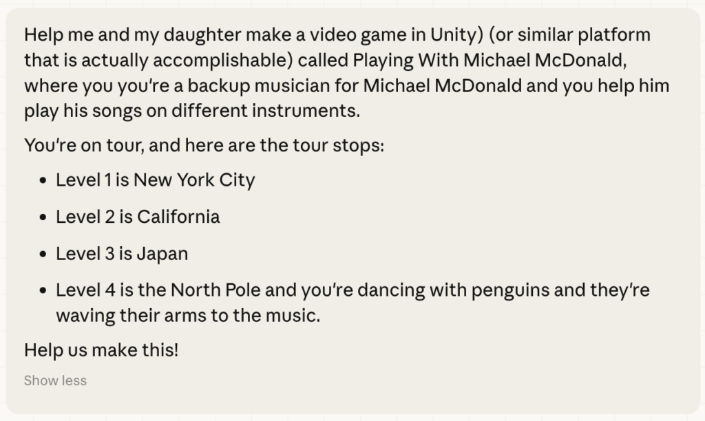 Help me and my daughter make a video game in Unity) (or similar platform that is actually accomplishable) called Playing With Michael McDonald, where you you're a backup musician for Michael McDonald and you help him play his songs on different instruments.
You're on tour, and here are the tour stops:
• Level 1 is New York City
• Level 2 is California
• Level 3 is vapan
• Level 4 is the North Pole and you're dancing with penguins and they're waving their arms to the music.
Help us make this!
