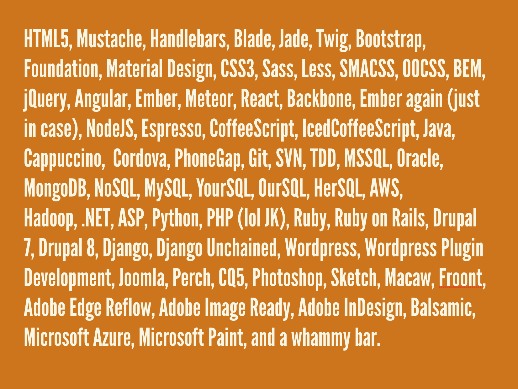 HTML5, Mustache, Handlebars, Blade, Jade, Twig, Bootstrap, Foundation, Material Design, CSS3, Sass, Less, SMACSS, OOCSS, BEM, jQuery, Angular, Ember, Meteor, React, Backbone, Ember again (just in case), NodeJS, Espresso, CoffeeScript, IcedCoffeeScript, Java, Cappuccino, Cordova, PhoneGap, Git, SVN, TDD, MSSQL, Oracle, MongoDB, NoSQL, MySQL, YourSQL, OurSQL, HerSQL, AWS, Hadoop, .NET, ASP, Python, PHP (lol JK), Ruby, Ruby on Rails, Drupal 7, Drupal 8, Django, Django Unchained, Wordpress, Wordpress Plugin Development, Joomla, Perch, CQ5, Photoshop, Sketch, Macaw, Froont, Adobe Edge Reflow, Adobe Image Ready, Adobe InDesign, Balsamic, Microsoft Azure, Microsoft Paint, and a whammy bar.