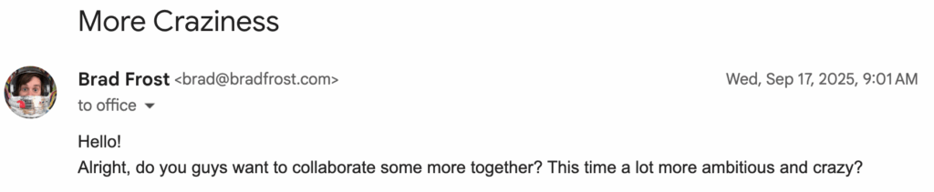 Email that reads "Hello!
Alright, do you guys want to collaborate some more together? This time a lot more ambitious and crazy?"