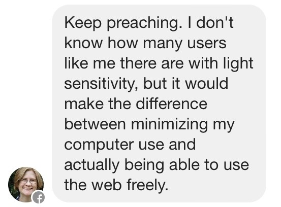 Keep preaching. I don't know how many users like me there are with light sensitivity, but it would make the difference between minimizing my computer use and actually being able to use the web freely.