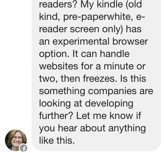 My kindle (old kind, pre-paperwhite, e-reader screen only) has an experimental browser option. It can handle websites for a minute or two, then freezes. Is this something companies are looking at developing further? Let me know if you hear about anything like this.